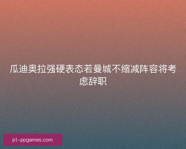 瓜迪奥拉强硬表态若曼城不缩减阵容将考虑辞职
