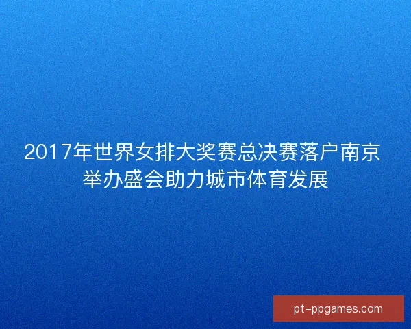 2017年世界女排大奖赛总决赛落户南京 举办盛会助力城市体育发展 2017年世界女排大奖赛总决赛落户南京 举办盛会助力城市体育发展