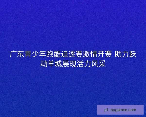 广东青少年跑酷追逐赛激情开赛 助力跃动羊城展现活力风采 广东青少年跑酷追逐赛激情开赛 助力跃动羊城展现活力风采