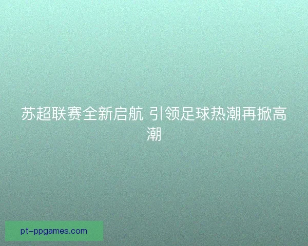 苏超联赛全新启航 引领足球热潮再掀高潮