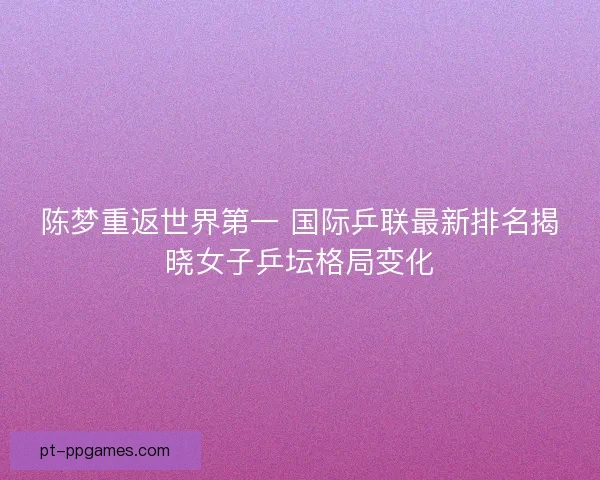 陈梦重返世界第一 国际乒联最新排名揭晓女子乒坛格局变化