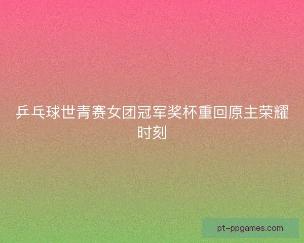 乒乓球世青赛女团冠军奖杯重回原主荣耀时刻
