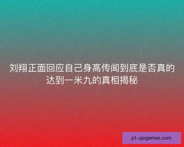 刘翔正面回应自己身高传闻到底是否真的达到一米九的真相揭秘