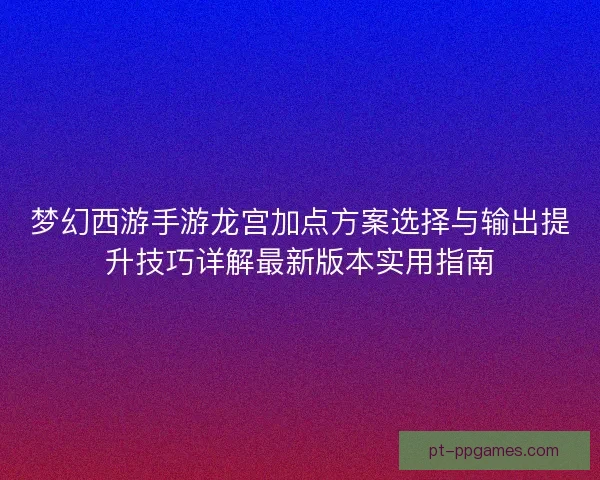 梦幻西游手游龙宫加点方案选择与输出提升技巧详解最新版本实用指南