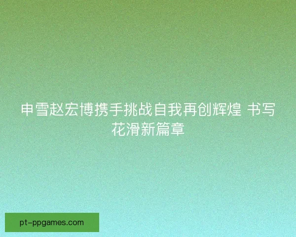 申雪赵宏博携手挑战自我再创辉煌 书写花滑新篇章