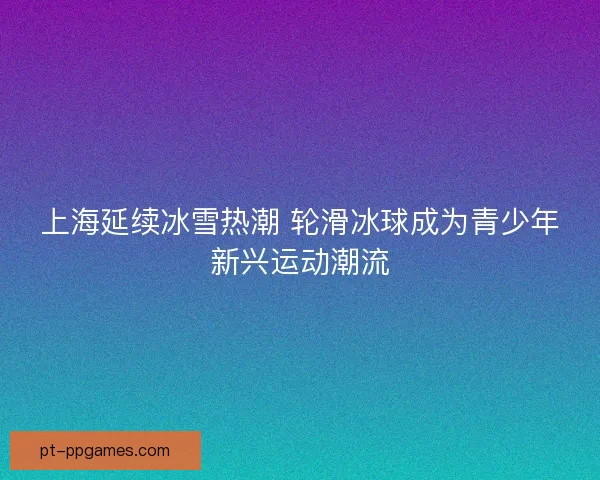 上海延续冰雪热潮 轮滑冰球成为青少年新兴运动潮流