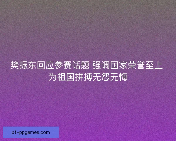 樊振东回应参赛话题 强调国家荣誉至上 为祖国拼搏无怨无悔 樊振东回应参赛话题 强调国家荣誉至上 为祖国拼搏无怨无悔