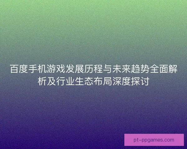 百度手机游戏发展历程与未来趋势全面解析及行业生态布局深度探讨