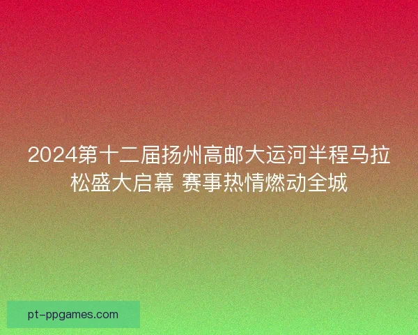 2024第十二届扬州高邮大运河半程马拉松盛大启幕 赛事热情燃动全城