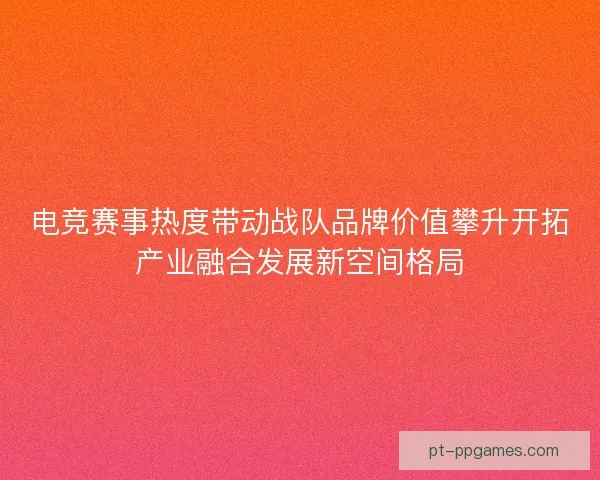 电竞赛事热度带动战队品牌价值攀升开拓产业融合发展新空间格局