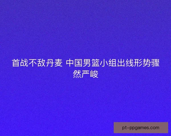 首战不敌丹麦 中国男篮小组出线形势骤然严峻 首战不敌丹麦 中国男篮小组出线形势骤然严峻