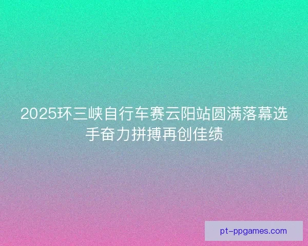 2025环三峡自行车赛云阳站圆满落幕选手奋力拼搏再创佳绩