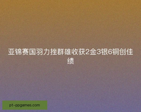亚锦赛国羽力挫群雄收获2金3银6铜创佳绩