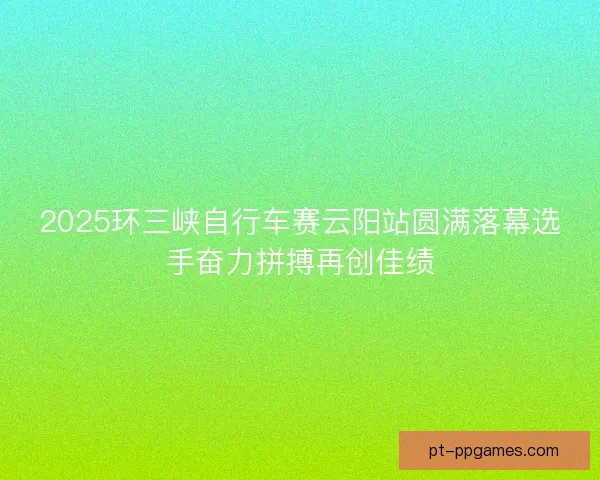 2025环三峡自行车赛云阳站圆满落幕选手奋力拼搏再创佳绩