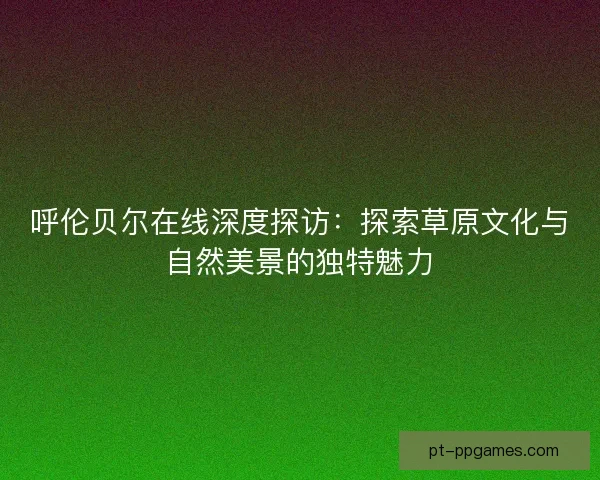 呼伦贝尔在线深度探访：探索草原文化与自然美景的独特魅力