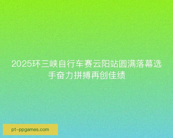2025环三峡自行车赛云阳站圆满落幕选手奋力拼搏再创佳绩