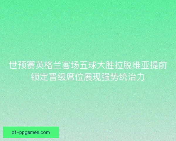 世预赛英格兰客场五球大胜拉脱维亚提前锁定晋级席位展现强势统治力