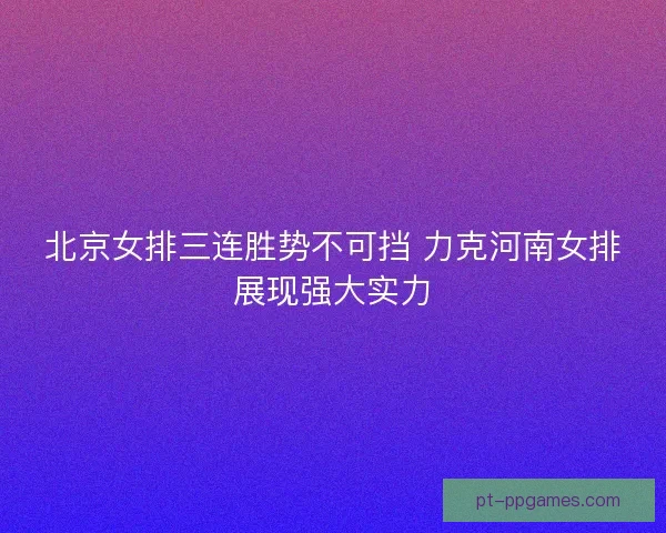 北京女排三连胜势不可挡 力克河南女排展现强大实力