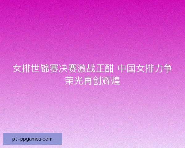女排世锦赛决赛激战正酣 中国女排力争荣光再创辉煌